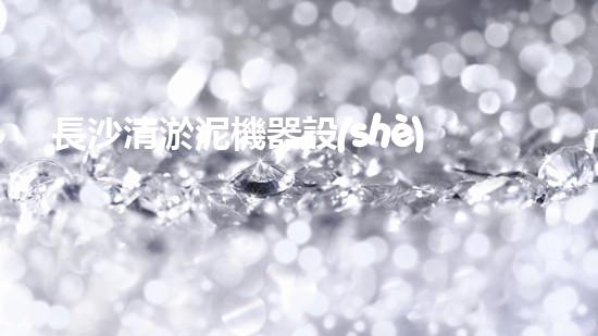 長沙清淤泥機器設(shè)備：解放河流，拯救城市！